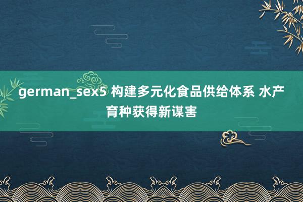 german_sex5 构建多元化食品供给体系 水产育种获得新谋害