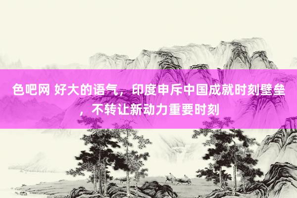 色吧网 好大的语气，印度申斥中国成就时刻壁垒，不转让新动力重要时刻