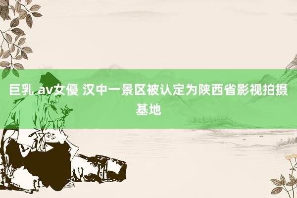 巨乳 av女優 汉中一景区被认定为陕西省影视拍摄基地