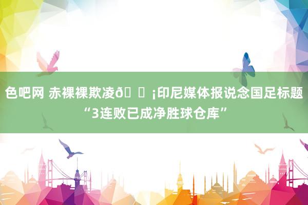 色吧网 赤裸裸欺凌😡印尼媒体报说念国足标题“3连败已成净胜球仓库”
