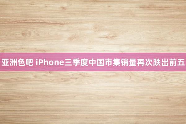 亚洲色吧 iPhone三季度中国市集销量再次跌出前五