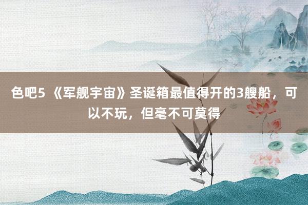 色吧5 《军舰宇宙》圣诞箱最值得开的3艘船，可以不玩，但毫不可莫得