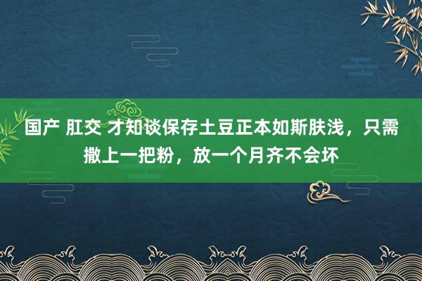 国产 肛交 才知谈保存土豆正本如斯肤浅，只需撒上一把粉，放一个月齐不会坏