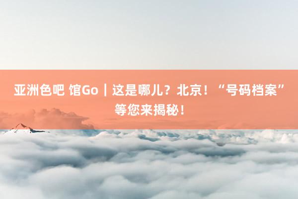 亚洲色吧 馆Go｜这是哪儿？北京！“号码档案”等您来揭秘！