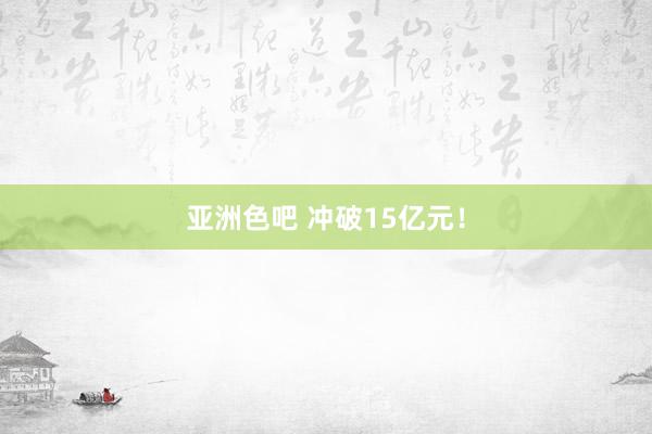 亚洲色吧 冲破15亿元！