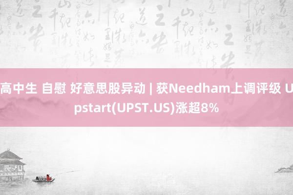 高中生 自慰 好意思股异动 | 获Needham上调评级 Upstart(UPST.US)涨超8%