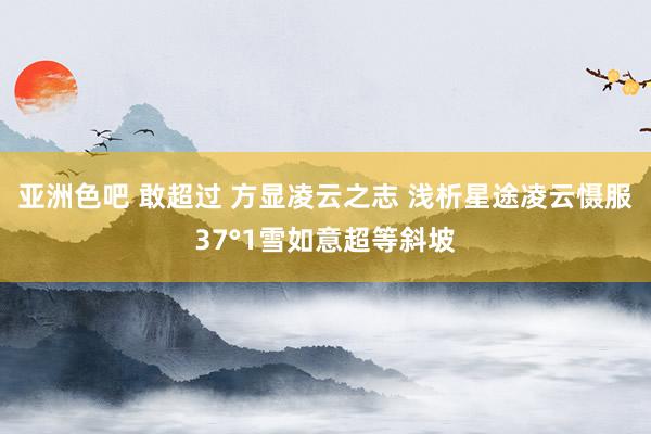 亚洲色吧 敢超过 方显凌云之志 浅析星途凌云慑服37°1雪如意超等斜坡