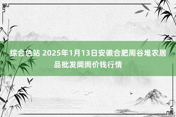 综合色站 2025年1月13日安徽合肥周谷堆农居品批发阛阓价钱行情