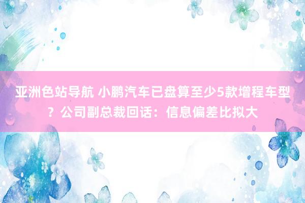亚洲色站导航 小鹏汽车已盘算至少5款增程车型？公司副总裁回话：信息偏差比拟大