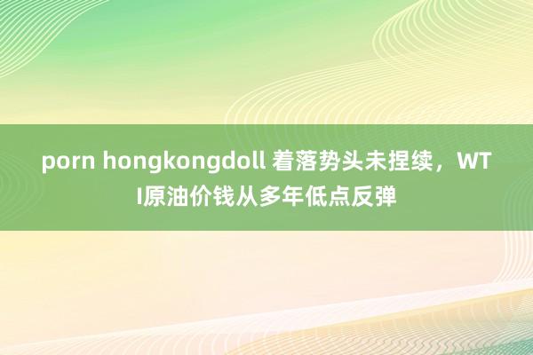 porn hongkongdoll 着落势头未捏续，WTI原油价钱从多年低点反弹