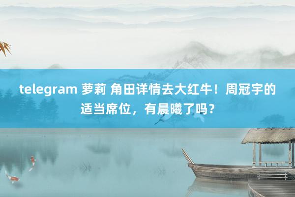 telegram 萝莉 角田详情去大红牛！周冠宇的适当席位，有晨曦了吗？