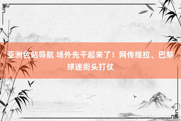 亚洲色站导航 场外先干起来了！网传维拉、巴黎球迷街头打仗