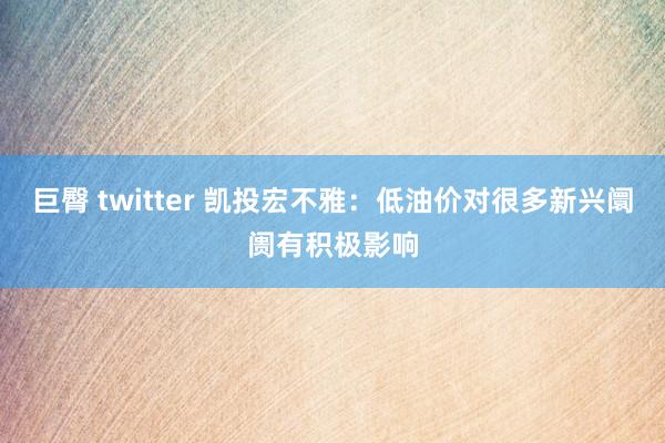 巨臀 twitter 凯投宏不雅：低油价对很多新兴阛阓有积极影响