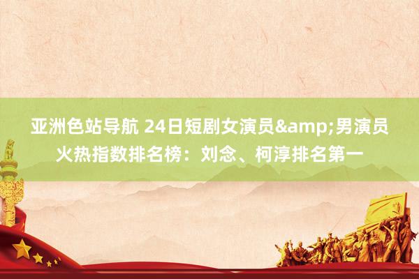 亚洲色站导航 24日短剧女演员&男演员火热指数排名榜：刘念、柯淳排名第一